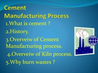 1.What is cement ?
2.History.
3.Overveiw of Cement
Manufacturing process.
4.Overveiw of Kiln process.
5.Why burn wastes ?
 