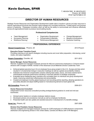 Kevin Gorham, SPHR
T: 480-634-7665 M: 480-678-4231
Phoenix, AZ 85048
Email: kgorham@cox.net
DIRECTOR OF HUMAN RESOURCES
Strategic Human Resources and Organization Development Leader able to transform cultures and align resources to
optimal organizational structures that empower highly engaged and committed workforces. Trusted advisor and business
partner to leadership. Possesses innovative vision as well as the ability to communicate and influence effectively
across all organizational levels to produce record-setting results.
Professional Competencies
 Talent Management  Organization Development  Change Management
 Succession Planning  Compensation & Benefits  Mergers & Acquisitions
 Workforce Planning  Performance Management  Executive Coaching
PROFESSIONAL EXPERIENCE
Stewart Cooper& Coon, Phoenix, AZ 2013-Present
Executive Career Transition Coach
Providing coaching on job search strategies including resume and cover letter preparation, interviewing, social
media, and salary negotiation.
Rogers Corporation, Chandler, AZ 2011-2012
Senior Manager, Human Resources
Planned, budgeted and managed employee services for 400 non-union/union employees in 3 Arizona based
divisions with a budget of $400k; member of the Advanced Circuit Materials Division Leadership Team.
 Achieved global executive buy-in for an employee focus group project in the U.S., Europe and Asia which
resulted in a fundamental change in executive meetings as well as a global accountability initiative.
 Instituted new divisional compensation practice utilizing base salary, bonus, and stock awards tied to
individualized employee performance resulting in improved retention of strategic employees.
 Evaluated senior leadership team members and counseled them on individual and group development
needs, improving overall team effectiveness and accountability.
 Created and deployed monthly global headcount and recruiting activity reporting, allowing operations to
accurately allocate and adjust staffing based on manufacturing demand at each global site.
KG Consulting, Phoenix, AZ 2009-2011
Human Resources Consultant
Independent human resources consultant providing strategic/tactical guidance to small and mid-size
businesses.
 Advised senior leaders on complex employee relations issues.
 Developed policies and procedures manuals as well as employee handbooks.
 Presented health care law update and assisted executive in development of a benefits strategy.
Avnet, Inc., Phoenix, AZ 2007-2009
Division Vice President, Human Resources
Planned, budgeted and managed employee services for 2,500 employees of a $4B electronic components
distribution and engineering division in the United States, Canada and Mexico with 6 HR Managers.
 