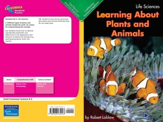 Standard Set 2. Life Sciences 
2. Different types of plants and 
animals inhabit the earth. As a basis 
for understanding this concept: 
2.a. Students know how to observe 
and describe similarities and 
differences in the appearance and 
behavior of plants and animals (e.g., 
seed-bearing plants, birds, fish, 
insects). 
Genre Comprehension Skill Science Content 
Nonfi ction Relate Prior 
Knowledge 
Plants and 
Animals 
Scott Foresman Science K.3 
2.b. Students know stories sometimes 
give plants and animals attributes they 
do not really have. 
Standards 
Preview 
ISBN 0-328-23494-X ì<(sk$m)=cdejed< +^-Ä-U-Ä-U 
Life Sciences 
Learning About 
Plants and 
Animals 
by Robert Loblaw 
 