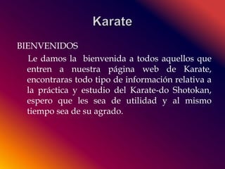 BIENVENIDOS 
Le damos la bienvenida a todos aquellos que 
entren a nuestra página web de Karate, 
encontraras todo tipo de información relativa a 
la práctica y estudio del Karate-do Shotokan, 
espero que les sea de utilidad y al mismo 
tiempo sea de su agrado. 
 