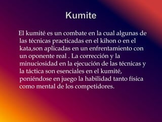 El kumité es un combate en la cual algunas de 
las técnicas practicadas en el kihon o en el 
kata,son aplicadas en un enfrentamiento con 
un oponente real . La corrección y la 
minuciosidad en la ejecución de las técnicas y 
la táctica son esenciales en el kumité, 
poniéndose en juego la habilidad tanto física 
como mental de los competidores. 
 