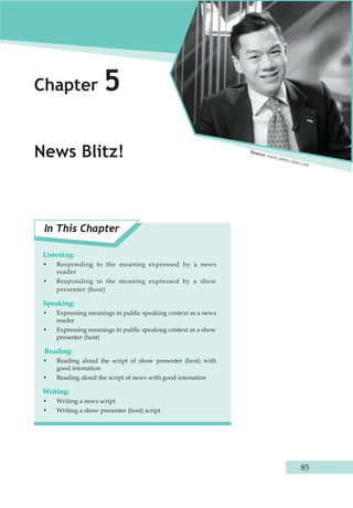 85 
Chapter 5 
News Blitz! 
In This Chapter 
Listening: 
• Responding to the meaning expressed by a news 
reader 
• Responding to the meaning expressed by a show 
presenter (host) 
Speaking: 
• Expressing meanings in public speaking context as a news 
reader 
• Expressing meanings in public speaking context as a show 
presenter (host) 
Reading: 
• Reading aloud the script of show presenter (host) with 
good intonation 
• Reading aloud the script of news with good intonation 
Writing: 
• Writing a news script 
• Writing a show presenter (host) script 
Source: www.james-chau.com 
 