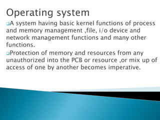 Operating system
A system having basic kernel functions of process
and memory management ,file, i/o device and
network management functions and many other
functions.
Protection of memory and resources from any
unauthorized into the PCB or resource ,or mix up of
access of one by another becomes imperative.
 