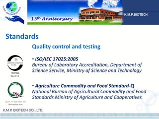 • ISO/IEC 17025:2005
Bureau of Laboratory Accreditation, Department of
Science Service, Ministry of Science and Technology
• Agriculture Commodity and Food Standard-Q
National Bureau of Agricultural Commodity and Food
Standards Ministry of Agriculture and Cooperatives
Quality control and testing
Standards
15th Anniversary
 