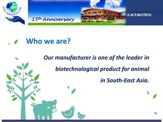 Who we are?
Our manufacturer is one of the leader in
biotechnological product for animal
in South-East Asia.
15th Anniversary
 