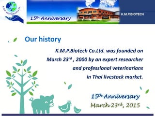 Our history
K.M.P.Biotech Co.Ltd. was founded on
March 23rd , 2000 by an expert researcher
and professional veterinarians
in Thai livestock market.
15th Anniversary
15th Anniversary
March 23rd, 2015
 