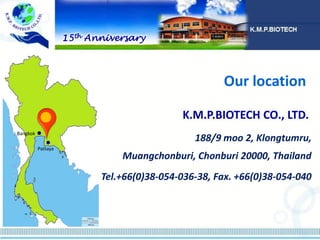 188/9 moo 2, Klongtumru,
Muangchonburi, Chonburi 20000, Thailand
Tel.+66(0)38-054-036-38, Fax. +66(0)38-054-040
K.M.P.BIOTECH CO., LTD.
Our location
15th Anniversary
Bangkok
Pattaya
 