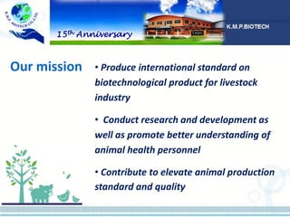 • Produce international standard on
biotechnological product for livestock
industry
• Conduct research and development as
well as promote better understanding of
animal health personnel
• Contribute to elevate animal production
standard and quality
Our mission
15th Anniversary
 