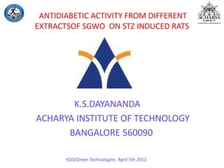 ANTIDIABETIC ACTIVITY FROM DIFFERENT
EXTRACTSOF SGWO ON STZ INDUCED RATS
K.S.DAYANANDA
ACHARYA INSTITUTE OF TECHNOLOGY
BANGALORE 560090
KSD/Green Technologies April 5th 2012
 