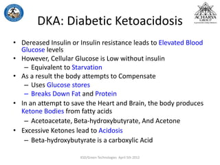 DKA: Diabetic Ketoacidosis
• Dereased Insulin or Insulin resistance leads to Elevated Blood
Glucose levels
• However, Cellular Glucose is Low without insulin
– Equivalent to Starvation
• As a result the body attempts to Compensate
– Uses Glucose stores
– Breaks Down Fat and Protein
• In an attempt to save the Heart and Brain, the body produces
Ketone Bodies from fatty acids
– Acetoacetate, Beta-hydroxybutyrate, And Acetone
• Excessive Ketones lead to Acidosis
– Beta-hydroxybutyrate is a carboxylic Acid
KSD/Green Technologies April 5th 2012
 