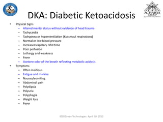 DKA: Diabetic Ketoacidosis
• Physical Signs
– Altered mental status without evidence of head trauma
– Tachycardia
– Tachypnea or hyperventilation (Kussmaul respirations)
– Normal or low blood pressure
– Increased capillary refill time
– Poor perfusion
– Lethargy and weakness
– Fever
– Acetone odor of the breath reflecting metabolic acidosis
• Symptoms
– Often insidious
– Fatigue and malaise
– Nausea/vomiting
– Abdominal pain
– Polydipsia
– Polyuria
– Polyphagia
– Weight loss
– Fever
KSD/Green Technologies April 5th 2012
 