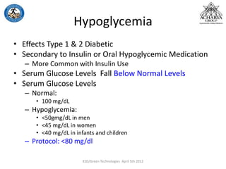 Hypoglycemia
• Effects Type 1 & 2 Diabetic
• Secondary to Insulin or Oral Hypoglycemic Medication
– More Common with Insulin Use
• Serum Glucose Levels Fall Below Normal Levels
• Serum Glucose Levels
– Normal:
• 100 mg/dL
– Hypoglycemia:
• <50gmg/dL in men
• <45 mg/dL in women
• <40 mg/dL in infants and children
– Protocol: <80 mg/dl
KSD/Green Technologies April 5th 2012
 