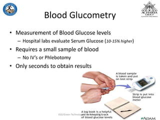Blood Glucometry
• Measurement of Blood Glucose levels
– Hospital labs evaluate Serum Glucose (10-15% higher)
• Requires a small sample of blood
– No IV’s or Phlebotomy
• Only seconds to obtain results
KSD/Green Technologies April 5th 2012
 
