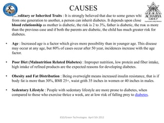 CAUSES
• Hereditary or Inherited Traits : It is strongly believed that due to some genes which passes
from one generation to another, a person can inherit diabetes. It depends upon closeness of
blood relationship as mother is diabetic, the risk is 2 to 3%, father is diabetic, the risk is more
than the previous case and if both the parents are diabetic, the child has much greater risk for
diabetes.
• Age : Increased age is a factor which gives more possibility than in younger age. This disease
may occur at any age, but 80% of cases occur after 50 year, incidences increase with the age
factor.
• Poor Diet (Malnutrition Related Diabetes) : Improper nutrition, low protein and fiber intake,
high intake of refined products are the expected reasons for developing diabetes.
• Obesity and Fat Distribution : Being overweight means increased insulin resistance, that is if
body fat is more than 30%, BMI 25+, waist grith 35 inches in women or 40 inches in males.
• Sedentary Lifestyle : People with sedentary lifestyle are more prone to diabetes, when
compared to those who exercise thrice a week, are at low risk of falling prey to diabetes.
KSD/Green Technologies April 5th 2012
 