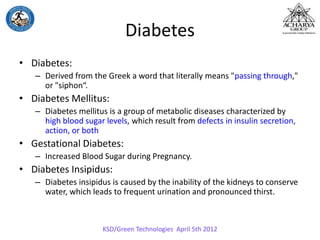 Diabetes
• Diabetes:
– Derived from the Greek a word that literally means "passing through,"
or "siphon“.
• Diabetes Mellitus:
– Diabetes mellitus is a group of metabolic diseases characterized by
high blood sugar levels, which result from defects in insulin secretion,
action, or both
• Gestational Diabetes:
– Increased Blood Sugar during Pregnancy.
• Diabetes Insipidus:
– Diabetes insipidus is caused by the inability of the kidneys to conserve
water, which leads to frequent urination and pronounced thirst.
KSD/Green Technologies April 5th 2012
 