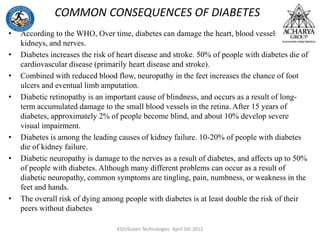 COMMON CONSEQUENCES OF DIABETES
• According to the WHO, Over time, diabetes can damage the heart, blood vessels, eyes,
kidneys, and nerves.
• Diabetes increases the risk of heart disease and stroke. 50% of people with diabetes die of
cardiovascular disease (primarily heart disease and stroke).
• Combined with reduced blood flow, neuropathy in the feet increases the chance of foot
ulcers and eventual limb amputation.
• Diabetic retinopathy is an important cause of blindness, and occurs as a result of long-
term accumulated damage to the small blood vessels in the retina. After 15 years of
diabetes, approximately 2% of people become blind, and about 10% develop severe
visual impairment.
• Diabetes is among the leading causes of kidney failure. 10-20% of people with diabetes
die of kidney failure.
• Diabetic neuropathy is damage to the nerves as a result of diabetes, and affects up to 50%
of people with diabetes. Although many different problems can occur as a result of
diabetic neuropathy, common symptoms are tingling, pain, numbness, or weakness in the
feet and hands.
• The overall risk of dying among people with diabetes is at least double the risk of their
peers without diabetes
KSD/Green Technologies April 5th 2012
 