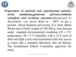 Preparation of material and experimental animals:
stevia raubdeana,gymnema sylvestre,withania
somnifera and occimum sanctumauthenticated by
Taxonomist, was freeze dried at – 40°C to get a
powder. About hundred and twenty five male albino
Wistar rats of body weight of 150-200 g, were housed
under standard environmental conditions (25 ± 2°C
temperature, 50 ± 5 % humidity with a 12 h each of
dark and light cycle) and maintained with free access
to water and a standard laboratory diet ad libitum.
The Institutional Ethical Committee approved the
study.
KSD/Green Technologies April 5th 2012
 