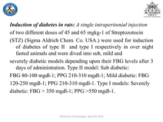 Induction of diabetes in rats: A single intraperitonial injection
of two different doses of 45 and 65 mgkg-1 of Streptozotocin
(STZ) (Sigma Aldrich Chem. Co. USA.) were used for induction
of diabetes of type II and type I respectively in over night
fasted animals and were dived into sub, mild and
severely diabetic models depending upon their FBG levels after 3
days of administration. Type II model: Sub diabetic:
FBG 80-100 mgdl-1; PPG 210-310 mgdl-1; Mild diabetic: FBG
120-250 mgdl-1; PPG 210-310 mgdl-1. Type I models: Severely
diabetic: FBG > 350 mgdl-1; PPG >550 mgdl-1.
KSD/Green Technologies April 5th 2012
 