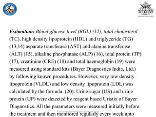 Estimation: Blood glucose level (BGL) (12), total cholesterol
(TC), high density lipoprotein (HDL) and triglyceride (TG)
(13,14) asparate transferase (AST) and alanine transferase
(ALT) (15), alkaline phosphatase (ALP) (16), total protein (TP)
(17), creatinine (CRE) (18) and total haemoglobin (19) were
measured using standard kits (Bayer Diagnostics India, Ltd.)
by following known procedures. However, very low density
lipoprotein (VLDL) and low density lipoprotein (LDL) was
calculated by the formula. (20). Urine sugar (US) and urine
protein (UP) were detected by reagent based Uristix of Bayer
Diagnostics. All the parameters were measured initially before
the treatment and then monitored regularly every week upto
KSD/Green Technologies April 5th 2012
 