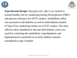 Experimental Design: Hypoglycemic effect was studied in
normal healthy rats by conducting fasting blood glucose (FBG)
and glucose tolerance test (GTT) studies. Antidiabetic effect
was assessed in sub diabetic as well as mild diabetic models
of Type II by conducting similar set of GTT studies. The most
effective dose identified in sub and mild diabetic cases was
used for evaluating the antidiabetic, hypolipidemic and
hepatoprotective potential in severely diabetic animals
considered as type I models.
KSD/Green Technologies April 5th 2012
 