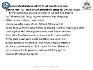 Evaluation of antidiabetic activity in sub diabetic and mild
diabetic rats – GTT studies: The antidiabetic effect of SGWOwas alsoassessed
byimprovement of glucose tolerance in sub and mild diabetic
rats. The overnight fasted rats were divided in to five groups
of five rats each. Group I was control,
whereas variable doses of 150, 200 and 250 mg kg-1 of
freeze dried SGWOwere given orally to group II, III and IV respectively after
checking their FBG. Blood glucose levels were further checked
firstly after 2 h of treatment considered as ‘0’ h value and then
2 g/kg glucose was given orally to all the groups and their
glucose tolerance was studied three hours at regular intervals
of 1 h each, considered as 1 h, 2 h and 3 h values. The results
were compared with group V treated with 0.5 mg kg-1 of
Glipizide (hypoglycemic agent).
KSD/Green Technologies April 5th 2012
 