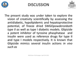 DISCUSSION
The present study was under taken to explore the
vision of creativity scientifically by assessing the
antidiabetic, hypolipidemic and hepatoprotective
potential, of freeze dried SWGOpowderonboth
type II as well as type I diabetic models. Glipizide
a potent inhibitor of tyrosine phasphatase and
insulin were used as reference drugs for type II
and type I models respectively. It is known that
Glipizide mimics several insulin actions in vivo
such as
KSD/Green Technologies April 5th 2012
 