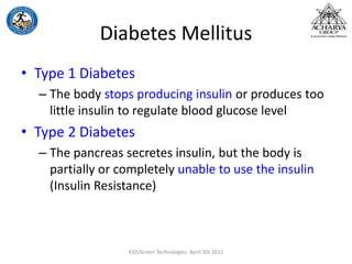 Diabetes Mellitus
• Type 1 Diabetes
– The body stops producing insulin or produces too
little insulin to regulate blood glucose level
• Type 2 Diabetes
– The pancreas secretes insulin, but the body is
partially or completely unable to use the insulin
(Insulin Resistance)
KSD/Green Technologies April 5th 2012
 
