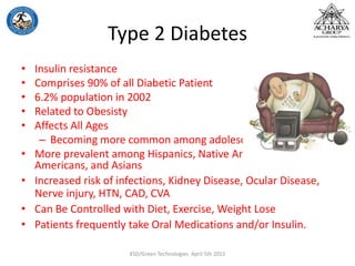 Type 2 Diabetes
• Insulin resistance
• Comprises 90% of all Diabetic Patient
• 6.2% population in 2002
• Related to Obesisty
• Affects All Ages
– Becoming more common among adolescents
• More prevalent among Hispanics, Native Americans, African
Americans, and Asians
• Increased risk of infections, Kidney Disease, Ocular Disease,
Nerve injury, HTN, CAD, CVA
• Can Be Controlled with Diet, Exercise, Weight Lose
• Patients frequently take Oral Medications and/or Insulin.
KSD/Green Technologies April 5th 2012
 