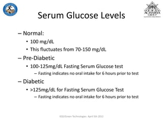 Serum Glucose Levels
– Normal:
• 100 mg/dL
• This fluctuates from 70-150 mg/dL
– Pre-Diabetic
• 100-125mg/dL Fasting Serum Glucose test
– Fasting indicates no oral intake for 6 hours prior to test
– Diabetic
• >125mg/dL for Fasting Serum Glucose Test
– Fasting indicates no oral intake for 6 hours prior to test
KSD/Green Technologies April 5th 2012
 