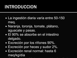  La ingestión diaria varía entre 50-150
meq.
 Naranja, toronja, tomate, plátano,
aguacate y pasas.
 El 90% se absorbe en el intestino
delgado.
 Excreción por los riñones 90%.
 Excreción por heces y sudor 2%.
 Excreción renal normal: hasta 6
meq/kg/día
 