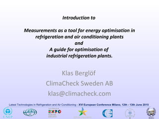 Latest Technologies in Refrigeration and Air Conditioning - XVI European Conference Milano, 12th - 13th June 2015
Introduction to
Measurements as a tool for energy optimisation in
refrigeration and air conditioning plants
and
A guide for optimisation of
industrial refrigeration plants.
Klas Berglöf
ClimaCheck Sweden AB
klas@climacheck.com
 