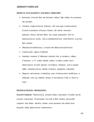 ADDISON’S DISEASE
128
MEDICAL MANAGEMENT AND DRUG THERAPHY
 Restoration of normal fluid and electrolyte balance: high sodium, low-potassium
diet and fluids.
 Treatment of glucocorticoids deficiency with such agent as hydrocortisone
(Cortef) or prednisone (Orasone). Patients with chronic obstructive
pulmonary disease and heart failure may require preparations with low
mineralocorticoid activity, such as methylprednisolone (Solu-Medrol), to prevent
fluid retention.
 Mineralocorticoiddeficiency is treated with fludrocortisone(Florinef)
 Cardiovascular support if indicated.
 Immediate treatment if Addisonian (adrenal) crisis or circulatory collapse
if imminent: a. I.V. sodium chloride solution to replace sodium ions.b.
Hydrocortisone (Cortef). Injection of circulatory stimulants, such as atropine
sulfate (Atropine),calcium chloride (Calcium), epinephrine (Adrenalin).
 Diagnosis and treatment of underlying cause of adrenocortical insufficiency or
addisonian crisis (eg, antibiotic therapy to treat infection if this is a factor in
crisis)
PHARMACOLOGIC HIGHLIGHTS:
General Comments: Fludrocortisone promotes kidney reabsorption of sodium and the
excretion of potassium. Overtreatment can result in fluid retention and possibly
congestive heart failure; therefore, monitor serum potassium and sodium levels
frequently during fludrocortisone administration.
 