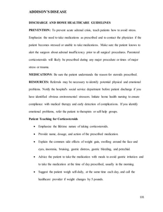 ADDISON’S DISEASE
131
DISCHARGE AND HOME HEALTHCARE GUIDELINES
PREVENTION: To prevent acute adrenal crisis, teach patients how to avoid stress.
Emphasize the need to take medications as prescribed and to contact the physician if the
patient becomes stressed or unable to take medications. Make sure the patient knows to
alert the surgeon about adrenal insufficiency prior to all surgical procedures. Parenteral
corticosteroids will likely be prescribed during any major procedure or times of major
stress or trauma.
MEDICATIONS: Be sure the patient understands the reason for steroids prescribed.
RESOURCES: Referrals may be necessary to identify potential physical and emotional
problems. Notify the hospital's social service department before patient discharge if you
have identified obvious environmental stressors. Initiate home health nursing to ensure
compliance with medical therapy and early detection of complications. If you identify
emotional problems, refer the patient to therapists or self-help groups.
Patient Teaching for Corticosteroids
 Emphasize the lifetime nature of taking corticosteroids.
 Provide name, dosage, and action of the prescribed medication.
 Explain the common side effects of weight gain, swelling around the face and
eyes, insomnia, bruising, gastric distress, gastric bleeding, and petechial.
 Advice the patient to take the medication with meals to avoid gastric irritation and
to take the medication at the time of day prescribed, usually in the morning.
 Suggest the patient weigh self-daily, at the same time each day, and call the
healthcare provider if weight changes by 5 pounds.
 