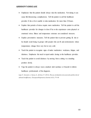 ADDISON’S DISEASE
132
 Emphasize that the patient should always take the medication. Not taking it can
cause life-threatening complications. Tell the patient to call the healthcare
provider if she or he is unable to take medication for more than 24 hours.
 Explain that periods of stress require more medication. Tell the patient to call the
healthcare provider for changes in dose if he or she experiences extra physical or
emotional stress. Illness and temperature extremes are considered stressors.
 Explain preventative measures. Tell the patient that to prevent getting ill, she or
he should avoid being in groups with people who are ill and environments where
temperatures change from very hot to very cold.
 Teach the patient to recognize signs of under medication: weakness, fatigue, and
dizziness. Emphasize the need to report under dosing to the healthcare provider.
 Teach the patient to avoid dizziness by moving from a sitting to a standing
position slowly.
 Urge the patient to always wear a medical alert necklace or bracelet to inform
healthcare professionals of the diagnosis.
Lapi, F., Kezouh, A., Suissa, S., & Ernst, P. (2013).The use of inhaled corticosteroids and the risk of
adrenal insufficiency. European Respiratory Journal,42(1),79–86.
 