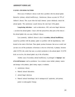 ADDISON’S DISEASE
120
CAUSES AND RISK FACTORS
Most cases of Addison’s disease result from a problem with the adrenal glands
themselves (primary adrenal insufficiency). Autoimmune disease accounts for 70% of
Addison’s disease. This occurs when the body's immune system mistakenly attacks the
adrenal glands. This autoimmune assault destroys the outer layer of the glands.
Long-lasting infections -- such as tuberculosis, HIV, and some fungal infections
-- can harm the adrenal glands. Cancer cells that spread from other parts of the body to
the adrenal glands also can cause Addison's disease.
Less commonly, Addison's disease is due to secondary adrenal insufficiency
caused by a problem with the pituitary gland or a problem with the hypothalamus, both
located in the center of the brain. These glands produce hormones that act as a switch and
can turn on or off the production of hormones in the rest of the body. A pituitary hormone
called ACTH is the switch that turns on cortisol production in the adrenal gland. If ACTH
levels are too low, the adrenal glands stay in the off position.
Another cause of secondary adrenal insufficiency is prolonged or improper use
of steroid hormones such as prednisone. Less common causes include pituitary tumors
and damage to the pituitary gland during surgery or radiation.
 autoimmune disease
 bilateral adrenal tuberculosis
 adrenal fungal infections
 bilateral adrenal hemorrhages due to meningococcal septicemia, post partum,
patient on anticoagulant therapy
 