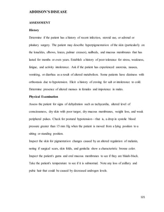 ADDISON’S DISEASE
121
ASSESSMENT
History
Determine if the patient has a history of recent infection, steroid use, or adrenal or
pituitary surgery. The patient may describe hyperpigmentation of the skin (particularly on
the knuckles, elbows, knees, palmar creases), nailbeds, and mucous membranes that has
lasted for months or even years. Establish a history of poor tolerance for stress, weakness,
fatigue, and activity intolerance. Ask if the patient has experienced anorexia, nausea,
vomiting, or diarrhea as a result of altered metabolism. Some patients have dizziness with
orthostasis due to hypotension. Elicit a history of craving for salt or intolerance to cold.
Determine presence of altered menses in females and impotence in males.
Physical Examination
Assess the patient for signs of dehydration such as tachycardia, altered level of
consciousness, dry skin with poor turgor, dry mucous membranes, weight loss, and weak
peripheral pulses. Check for postural hypotension—that is, a drop in systolic blood
pressure greater than 15 mm Hg when the patient is moved from a lying position to a
sitting or standing position.
Inspect the skin for pigmentation changes caused by an altered regulation of melanin,
noting if surgical scars, skin folds, and genitalia show a characteristic bronze color.
Inspect the patient's gums and oral mucous membranes to see if they are bluish-black.
Take the patient's temperature to see if it is subnormal. Note any loss of axillary and
pubic hair that could be caused by decreased androgen levels.
 