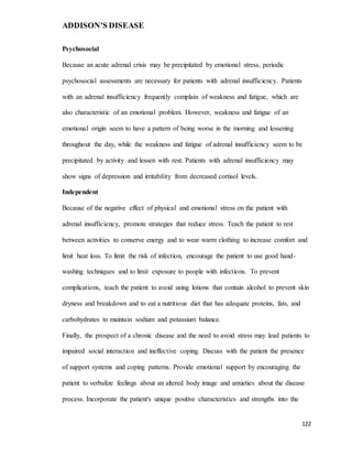 ADDISON’S DISEASE
122
Psychosocial
Because an acute adrenal crisis may be precipitated by emotional stress, periodic
psychosocial assessments are necessary for patients with adrenal insufficiency. Patients
with an adrenal insufficiency frequently complain of weakness and fatigue, which are
also characteristic of an emotional problem. However, weakness and fatigue of an
emotional origin seem to have a pattern of being worse in the morning and lessening
throughout the day, while the weakness and fatigue of adrenal insufficiency seem to be
precipitated by activity and lessen with rest. Patients with adrenal insufficiency may
show signs of depression and irritability from decreased cortisol levels.
Independent
Because of the negative effect of physical and emotional stress on the patient with
adrenal insufficiency, promote strategies that reduce stress. Teach the patient to rest
between activities to conserve energy and to wear warm clothing to increase comfort and
limit heat loss. To limit the risk of infection, encourage the patient to use good hand-
washing techniques and to limit exposure to people with infections. To prevent
complications, teach the patient to avoid using lotions that contain alcohol to prevent skin
dryness and breakdown and to eat a nutritious diet that has adequate proteins, fats, and
carbohydrates to maintain sodium and potassium balance.
Finally, the prospect of a chronic disease and the need to avoid stress may lead patients to
impaired social interaction and ineffective coping. Discuss with the patient the presence
of support systems and coping patterns. Provide emotional support by encouraging the
patient to verbalize feelings about an altered body image and anxieties about the disease
process. Incorporate the patient's unique positive characteristics and strengths into the
 