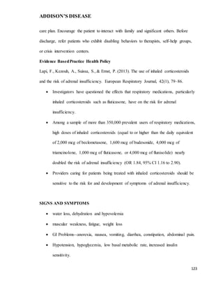 ADDISON’S DISEASE
123
care plan. Encourage the patient to interact with family and significant others. Before
discharge, refer patients who exhibit disabling behaviors to therapists, self-help groups,
or crisis intervention centers.
Evidence BasedPractice Health Policy
Lapi, F., Kezouh, A., Suissa, S., & Ernst, P. (2013). The use of inhaled corticosteroids
and the risk of adrenal insufficiency. European Respiratory Journal, 42(1), 79–86.
 Investigators have questioned the effects that respiratory medications, particularly
inhaled corticosteroids such as fluticasone, have on the risk for adrenal
insufficiency.
 Among a sample of more than 350,000 prevalent users of respiratory medications,
high doses of inhaled corticosteroids (equal to or higher than the daily equivalent
of 2,000 mcg of beclometasone, 1,600 mcg of budesonide, 4,000 mcg of
triamcinolone, 1,000 mcg of fluticasone, or 4,000 mcg of flunisolide) nearly
doubled the risk of adrenal insufficiency (OR 1.84, 95% CI 1.16 to 2.90).
 Providers caring for patients being treated with inhaled corticosteroids should be
sensitive to the risk for and development of symptoms of adrenal insufficiency.
SIGNS AND SYMPTOMS
 water loss, dehydration and hypovolemia
 muscular weakness, fatigue, weight loss
 GI Problems--anorexia, nausea, vomiting, diarrhea, constipation, abdominal pain.
 Hypotension, hypoglycemia, low basal metabolic rate, increased insulin
sensitivity.
 
