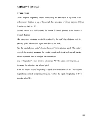 ADDISON’S DISEASE
126
OTHER TEST
Once a diagnosis of primary adrenal insufficiency has been made, x-ray exams of the
abdomen may be taken to see of the adrenals have any signs of calcium deposits. Calcium
deposits may indicate TB.
Because cortisol is so vital to health, the amount of cortisol produce by the adrenals is
precisely balance.
Like many other hormones, cortisol is regulated by the brain’s hypothalamus and the
pituitary gland, a bean-sized organ at the base of the brain.
First the hypothalamus sends “releasing hormone” to the pituitary gland. The pituitary
responds by secreting hormones that regulate growth and thyroid and adrenal function
and sex hormones such as estrogen and testosterone.
One of the pituitary’s main function is to secrete ACTH ( adrenocorticotropin) , A
hormones that stimulates the adrenal gland.
When the adrenal receive the pituitary’s signal in the form of the ACTH , they respond
by producing cortisol. Completing the cycle . Cortisol the signals the pituitary to lower
secretion of ACTH.
 