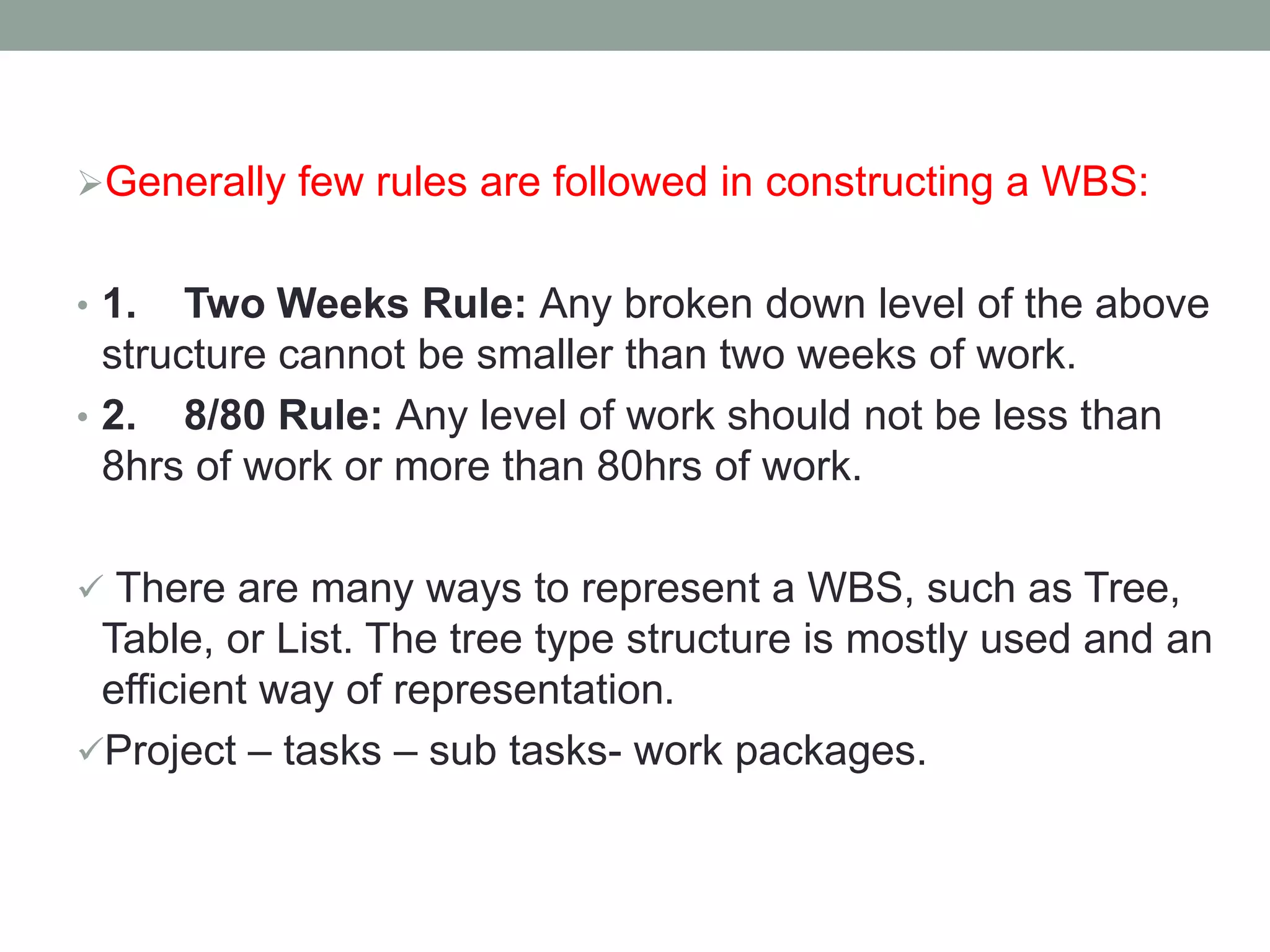 Generally few rules are followed in constructing a WBS:
• 1. Two Weeks Rule: Any broken down level of the above
structure cannot be smaller than two weeks of work.
• 2. 8/80 Rule: Any level of work should not be less than
8hrs of work or more than 80hrs of work.
There are many ways to represent a WBS, such as Tree,
Table, or List. The tree type structure is mostly used and an
efficient way of representation.
Project – tasks – sub tasks- work packages.