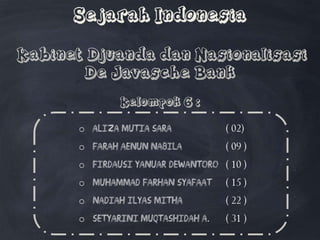 Sejarah Indonesia
Kabinet Djuanda dan Nasionalisasi
De Javasche Bank
Kelompok 6 :
o Aliza Mutia Sara ( 02)
o Farah Aenun Nabila ( 09 )
o Firdausi Yanuar Dewantoro ( 10 )
o Muhammad Farhan Syafaat ( 15 )
o Nadiah Ilyas Mitha ( 22 )
o Setyarini Muqtashidah A. ( 31 )
 