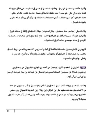 11
‫وقا‬
(
‫غرةب‬ ‫حسن‬ ‫حديث‬ ‫هذا‬
)
‫ورجاله‬ ، ‫اوأقل‬ ‫ي‬
‫عل‬ ‫المتابعات‬ ‫ي‬
‫ف‬ ‫حسن‬ ‫أو‬ ‫حسن‬ ‫إسةاد‬ ‫وهذا‬ ،
‫ثقات‬
، ‫فقط‬ ‫أحاديث‬ ‫بضعة‬ ‫ي‬
‫ف‬ ‫فأخطأ‬ ‫حفظه‬ ‫ساء‬ ‫صدو‬ ‫وهو‬ ‫ي‬
‫ليل‬ ‫ي‬
‫أب‬ ‫بن‬ ‫دمحم‬
‫حاتم‬ ‫أبو‬ ‫قا‬
(
‫حفظه‬ ‫فساء‬ ‫بالقضاء‬ ‫غل‬‫ش‬ ، ‫الحفظ‬ ‫ئ‬ ‫ر‬
‫سن‬ ‫لان‬، ‫الصد‬ ‫محهه‬
)
‫زرعة‬ ‫أبو‬ ‫وقا‬ ،
(
‫ليس‬ ، ‫صالح‬
‫يكون‬ ‫ما‬ ‫بأقوي‬
)
،
‫ي‬
‫العمل‬ ‫وقا‬
(
‫الحديث‬ ‫جائز‬ ، ‫صدو‬ ، ‫ة‬
‫ر‬
‫سة‬ ‫صاحب‬
)
‫ي‬
‫الدارقطن‬ ‫وقا‬ ،
(
‫حفظ‬ ‫ي‬
‫ف‬ ‫ثقة‬
‫ئ‬‫ش‬ ‫ه‬
)
،
‫خزةمة‬ ‫ابن‬ ‫وقا‬
(
‫عالما‬ ‫فقيها‬ ‫لان‬‫وإن‬ ‫بالحافظ‬ ‫ليس‬
)
‫له‬ ‫ن‬ ‫ر‬
‫وحس‬ ، ‫صحيحه‬ ‫ي‬
‫ف‬ ‫له‬ ‫روي‬ ‫ذلك‬ ‫وم‬
، ‫المستدرك‬ ‫ي‬
‫ف‬ ‫الحاكم‬ ‫له‬ ‫وصحح‬ ، ‫سنةه‬ ‫ي‬
‫ف‬ ‫مذي‬‫الب‬
‫الصد‬ ‫درجة‬ ‫عن‬ ‫له‬ ‫مخرجا‬ ‫ذلك‬ ‫وليس‬ ، ‫أحاديث‬ ‫ي‬
‫ف‬ ‫فأخطأ‬ ‫حفظه‬ ‫ساء‬ ‫صدو‬ ‫اوأصل‬ ‫ي‬
‫ف‬ ‫فالرجل‬
‫أال‬ ‫الصدو‬ ‫أو‬ ‫الثقة‬ ‫ط‬‫ش‬ ‫من‬ ‫فهيس‬ ،
‫صدو‬ ‫وهو‬ ‫وأصح‬ ‫أقرب‬ ‫وثقوه‬ ‫من‬ ‫وقو‬ ، ‫أبدا‬ ‫ئ‬‫يخط‬
‫بالحديث‬ ‫يتفرد‬ ‫ولم‬ ، ‫ئ‬‫يخط‬
.
8
_
‫رواه‬
‫ر‬
‫الكوب‬ ‫المعمم‬ ‫ي‬
‫ف‬ ‫ي‬
‫اب‬‫الطب‬
(
4656
)
‫بن‬ ‫إسحا‬ ‫عن‬ ‫ي‬
‫اوأصوهاب‬ ‫المارود‬ ‫بن‬ ‫أحمد‬ ‫عن‬
‫الرحمن‬ ‫عبد‬ ‫عن‬‫يسار‬ ‫بن‬ ‫هللا‬ ‫عبد‬ ‫عن‬ ‫اوأعمش‬ ‫عن‬ ‫ي‬
‫البمل‬ ‫الصهت‬ ‫بن‬ ‫سعيد‬ ‫عن‬ ‫شاذان‬ ‫بن‬ ‫اهيم‬‫ر‬‫إب‬
‫أيوب‬ ‫ي‬
‫أب‬ ‫عن‬ ‫ي‬
‫ليل‬ ‫ي‬
‫أب‬ ‫بن‬
.
، ‫به‬ ‫بأس‬ ‫ال‬ ‫صدو‬ ‫وهو‬ ‫شاذان‬ ‫بن‬ ‫إسحا‬ ‫سوي‬ ‫ثقات‬ ‫ورجاله‬ ‫حسن‬ ‫إسةاد‬ ‫وهذا‬
‫عدد‬ ‫عن‬ ‫روي‬
‫حفص‬ ‫وابن‬ ‫ي‬
‫اوأصوهاب‬ ‫المارود‬ ‫وابن‬ ‫زةدان‬ ‫وابن‬ ‫اش‬‫ر‬‫خ‬ ‫ابن‬ ‫مثل‬ ‫مةهم‬ ‫عدد‬ ‫عةه‬ ‫وروي‬ ‫اوأئمة‬ ‫من‬
‫فالرجل‬ ، ‫عهيه‬‫ةكر‬‫ي‬ ‫ئ‬‫ش‬ ‫له‬ ‫وليس‬ ‫أحد‬ ‫يمرحه‬ ‫ولم‬ ، ‫الثقات‬ ‫ي‬
‫ف‬ ‫حبان‬ ‫ابن‬ ‫وذكره‬ ، ‫هم‬ ‫ر‬
‫وغب‬ ‫القطان‬
‫به‬ ‫بأس‬ ‫ال‬ ‫صدو‬
.
 