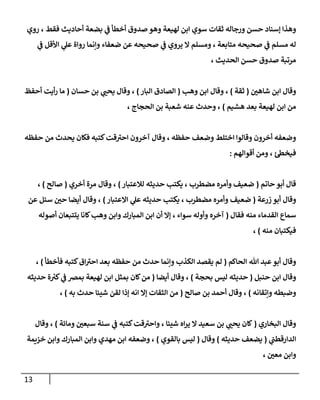 13
‫أحاد‬ ‫بضعة‬ ‫ي‬
‫ف‬ ‫أخطأ‬ ‫صدو‬ ‫وهو‬ ‫لهيعة‬ ‫ابن‬ ‫سوي‬ ‫ثقات‬ ‫ورجاله‬ ‫حسن‬ ‫إسةاد‬ ‫وهذا‬
، ‫فقط‬ ‫يث‬
‫روي‬
‫ي‬
‫ف‬ ‫اوأقل‬ ‫ي‬
‫عل‬ ‫رواة‬ ‫وإنما‬ ‫ضعفاء‬ ‫عن‬ ‫صحيحه‬ ‫ي‬
‫ف‬ ‫يروي‬ ‫ال‬ ‫ومسهم‬ ، ‫متابعة‬ ‫صحيحه‬ ‫ي‬
‫ف‬ ‫مسهم‬ ‫له‬
، ‫الحديث‬ ‫حسن‬ ‫صدو‬ ‫مرتبة‬
‫ر‬
‫شاهن‬ ‫ابن‬ ‫وقا‬
(
‫ثقة‬
)
‫وهب‬ ‫ابن‬ ‫وقا‬ ،
(
‫البار‬ ‫الصاد‬
)
‫حسان‬ ‫بن‬ ‫ي‬ ‫ر‬
‫يحن‬ ‫وقا‬ ،
(
‫أحفظ‬ ‫أيت‬‫ر‬ ‫ما‬
‫هشيم‬ ‫بعد‬ ‫لهيعة‬ ‫ابن‬ ‫من‬
)
‫ال‬ ‫بن‬ ‫شعبة‬ ‫عةه‬ ‫وحدث‬ ،
، ‫حماج‬
‫حفظه‬ ‫من‬ ‫يحدث‬ ‫فكان‬ ‫كتبه‬‫قت‬‫احب‬ ‫آخرون‬ ‫وقا‬ ، ‫حفظه‬ ‫وضعف‬ ‫اختهط‬ ‫وقالوا‬ ‫أخرون‬ ‫وضعفه‬
‫أقوالهم‬ ‫ومن‬ ، ‫ئ‬‫فيخط‬
:
‫حاتم‬ ‫أبو‬ ‫قا‬
(
‫لالعتبار‬ ‫حديثه‬ ‫يكتب‬ ، ‫مضطرب‬ ‫وأمره‬ ‫ضعيف‬
)
‫أخري‬ ‫مرة‬ ‫وقا‬ ،
(
‫صالح‬
)
،
‫زرعة‬ ‫أبو‬ ‫وقا‬
(
‫االعتبار‬ ‫ي‬
‫عل‬ ‫حديثه‬ ‫يكتب‬ ، ‫مضطرب‬ ‫وأمره‬ ‫ضعيف‬
)
،
‫عن‬ ‫سئل‬ ‫ر‬
‫حن‬ ‫أيضا‬ ‫وقا‬
‫فقا‬ ‫مةه‬ ‫القدماء‬ ‫سماع‬
(
‫أصوله‬ ‫يتتبعان‬ ‫لانا‬‫وهب‬ ‫وابن‬ ‫المبارك‬ ‫ابن‬ ‫أن‬ ‫إال‬ ، ‫سواء‬ ‫وأوله‬ ‫آخره‬
‫مةه‬ ‫فيكتبان‬
)
،
‫الحاكم‬ ‫هللا‬ ‫عبد‬‫أبو‬ ‫وقا‬
(
‫فأخطأ‬ ‫كتبه‬ ‫ا‬‫احب‬ ‫بعد‬ ‫حفظه‬ ‫من‬ ‫حدث‬ ‫وإنما‬ ‫الكذب‬ ‫يقصد‬ ‫لم‬
)
،
‫حةبل‬ ‫ابن‬ ‫وقا‬
(
‫بحمة‬ ‫ليس‬ ‫حديثه‬
)
‫أي‬ ‫وقا‬ ،
‫ضا‬
(
‫حديثه‬ ‫ة‬ ‫ر‬
‫كب‬ ‫ي‬
‫ف‬ ‫بمض‬ ‫لهيعة‬ ‫ابن‬ ‫بمثل‬ ‫لان‬‫من‬
‫وإتقانه‬ ‫وضبطه‬
)
‫صالح‬ ‫بن‬ ‫أحمد‬ ‫وقا‬ ،
(
‫به‬ ‫حدث‬ ‫شيئا‬ ‫لقن‬ ‫إذا‬ ‫انه‬ ‫إال‬ ‫الثقات‬ ‫من‬
)
،
‫البخاري‬ ‫وقا‬
(
‫ومائة‬ ‫ر‬
‫سبعن‬ ‫سةة‬ ‫ي‬
‫ف‬ ‫كتبه‬‫قت‬‫واحب‬ ، ‫شيئا‬ ‫اه‬‫ر‬‫ي‬ ‫ال‬ ‫سعيد‬ ‫بن‬ ‫ي‬ ‫ر‬
‫يحن‬ ‫لان‬
)
‫وقا‬ ،
‫ي‬
‫الدارقطن‬
(
‫حديثه‬ ‫يضعف‬
)
‫وقا‬
(
‫بالق‬ ‫ليس‬
‫وي‬
)
‫خزةمة‬ ‫وابن‬ ‫المبارك‬ ‫وابن‬ ‫مهدي‬ ‫ابن‬ ‫وضعفه‬ ،
، ‫ر‬
‫معن‬ ‫وابن‬
 