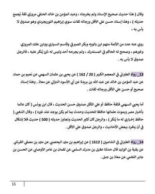 15
‫وقا‬
(
‫مم‬‫ي‬ ‫ثقة‬ ‫مروزي‬ ‫ي‬
‫الحةف‬ ‫خالد‬ ‫بن‬ ‫المؤمن‬ ‫وعبد‬ ، ‫يخرجاه‬ ‫ولم‬ ‫السةاد‬ ‫صحيح‬ ‫حديث‬ ‫هذا‬
‫حديثه‬
)
‫اهيم‬‫ر‬‫إب‬ ‫سوي‬ ‫ثقات‬ ‫ورجاله‬ ‫اوأقل‬ ‫ي‬
‫عل‬ ‫حسن‬ ‫إسةاد‬ ‫وهذا‬ ،
‫ال‬ ‫صدو‬ ‫وهو‬ ‫الةوربمردي‬
، ‫به‬ ‫بأس‬
‫المروزي‬ ‫عهك‬ ‫ووابن‬ ‫السياري‬ ‫وقاسم‬ ‫ي‬
‫ف‬ ‫ر‬
‫الصب‬‫وبكر‬ ‫باليةه‬ ‫ابن‬ ‫مةهم‬ ‫اوأئمة‬ ‫من‬ ‫عدد‬ ‫عةه‬ ‫روي‬
‫فالرجل‬ ، ‫عهيه‬‫ةكر‬‫ي‬ ‫ئ‬‫ش‬ ‫له‬ ‫وليس‬ ‫أحد‬ ‫يمرحه‬ ‫ولم‬ ، ‫المستدرك‬ ‫ي‬
‫ف‬ ‫الحاكم‬ ‫له‬ ‫وصحح‬ ، ‫هم‬ ‫ر‬
‫وغب‬
‫به‬ ‫بأس‬ ‫ال‬ ‫صدو‬
.
50
_
‫رواه‬
‫ر‬
‫الكوب‬ ‫المعمم‬ ‫ي‬
‫ف‬ ‫ي‬
‫اب‬‫الطب‬
(
66
/
506
)
‫حماد‬ ‫بن‬ ‫نعيم‬ ‫عن‬ ‫ي‬
‫السهم‬ ‫عثمان‬ ‫بن‬ ‫ي‬ ‫ر‬
‫يحن‬ ‫عن‬
‫معاذ‬ ‫عن‬ ‫ي‬
‫الدؤل‬ ‫اوأسود‬ ‫ي‬
‫أب‬ ‫عن‬ ‫برةدة‬ ‫بن‬ ‫هللا‬ ‫عبد‬ ‫عن‬ ‫خالد‬ ‫بن‬ ‫المؤمن‬ ‫عبد‬ ‫عن‬
.
‫إسةاد‬ ‫وهذا‬
‫ثقات‬ ‫ورجاله‬ ‫اوأقل‬ ‫ي‬
‫عل‬ ‫حسن‬ ‫أو‬ ‫صحيح‬
.
‫الحدي‬ ‫حسن‬ ‫صدو‬ ‫اوأقل‬ ‫ي‬
‫عل‬‫أو‬ ‫حافظ‬ ‫فثقة‬ ‫ي‬
‫السهم‬ ‫ي‬ ‫ر‬
‫يحن‬ ‫أما‬
‫يونس‬ ‫ابن‬ ‫قا‬ ، ‫ث‬
(
‫عالما‬ ‫لان‬
‫ه‬ ‫ر‬
‫غب‬ ‫عةد‬ ‫يوجد‬ ‫يكن‬ ‫لم‬ ‫بما‬ ‫وحدث‬ ‫لهحديث‬ ‫حافظا‬ ‫عهمائها‬ ‫وبموت‬‫مض‬ ‫بأخبار‬
)
‫ي‬
‫الذهن‬ ‫وقا‬ ،
(
‫ةكر‬‫ي‬ ‫ما‬ ‫له‬ ‫إخباري‬ ‫حافظ‬
)
‫حديثه‬ ‫وتماوز‬ ‫الحديث‬ ‫ر‬
‫كثب‬‫لان‬‫والرجل‬ ،
(
366
)
‫إشكا‬ ‫فال‬ ‫حديث‬
‫اوأقل‬ ‫ي‬
‫عل‬ ‫صدو‬ ‫والرجل‬ ، ‫اوأحاديث‬ ‫ببعض‬ ‫يتفرد‬ ‫أن‬ ‫ي‬
‫ف‬
.
54
_
‫رواه‬
‫ر‬
‫الشامين‬ ‫ي‬
‫ف‬ ‫ي‬
‫اب‬‫الطب‬
(
5056
)
‫ي‬
‫القرش‬ ‫ي‬
‫مصف‬ ‫بن‬ ‫دمحم‬ ‫عن‬ ‫ي‬
‫اليحصن‬ ‫دمحم‬ ‫بن‬ ‫اهيم‬‫ر‬‫إب‬ ‫عن‬
‫بن‬ ‫الحسن‬ ‫عن‬ ‫ي‬
‫اوأوصاب‬ ‫عامر‬ ‫بن‬ ‫لقمان‬ ‫عن‬ ‫ي‬
‫السهم‬ ‫مدرك‬ ‫بن‬ ‫عقيل‬ ‫حدثةا‬ ‫قا‬ ‫الوليد‬ ‫بن‬ ‫بقية‬ ‫عن‬
‫جبل‬ ‫بن‬ ‫معاذ‬ ‫عن‬ ‫ي‬
‫الهخم‬‫جابر‬
.
 