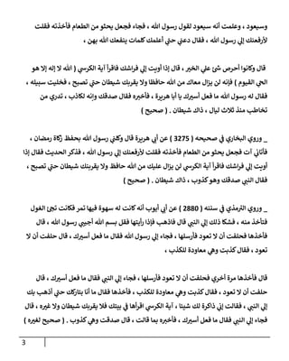 3
‫فمع‬ ‫فماء‬ ، ‫هللا‬ ‫رسو‬ ‫لقو‬ ‫سيعود‬ ‫أنه‬ ‫وعهمت‬ ، ‫وسيعود‬
‫فقهت‬ ‫فأخذته‬ ‫الطعام‬ ‫من‬ ‫يحثو‬ ‫ل‬
، ‫بهن‬ ‫هللا‬ ‫يةفعك‬ ‫لهمات‬‫أعهمك‬ ‫ي‬
‫حن‬ ‫ي‬
‫دعن‬ ‫فقا‬ ، ‫هللا‬ ‫رسو‬ ‫ي‬
‫إل‬ ‫وأرفعةك‬
‫ي‬
‫الكرش‬ ‫آية‬ ‫أ‬‫ر‬‫فاق‬ ‫اشك‬‫ر‬‫ف‬ ‫ي‬
‫إل‬ ‫أوةت‬ ‫إذا‬ ‫قا‬ ، ‫ر‬
‫الخب‬ ‫ي‬
‫عل‬ ‫ئ‬‫ش‬ ‫أحرص‬ ‫ولانوا‬ ‫قا‬
(
‫هو‬ ‫إال‬ ‫إله‬ ‫ال‬ ‫هللا‬
‫القيوم‬ ‫ي‬
‫الح‬
)
‫ي‬
‫حن‬ ‫شيطان‬ ‫يقربك‬ ‫وال‬ ‫حافظا‬ ‫هللا‬ ‫من‬ ‫معاك‬ ‫ا‬‫ز‬‫ي‬ ‫لن‬ ‫فإنه‬
، ‫سبيهه‬ ‫فخهيت‬ ، ‫تصوح‬
‫من‬ ‫تدري‬ ، ‫لكاذب‬ ‫وإنه‬ ‫صدقك‬ ‫فقا‬ ‫ه‬‫فأخب‬ ، ‫هرةرة‬ ‫أبا‬ ‫يا‬ ‫ك‬ ‫ر‬
‫أسب‬ ‫فعل‬ ‫ما‬ ‫هللا‬ ‫رسو‬ ‫له‬ ‫فقا‬
‫شيطان‬ ‫ذاك‬ ، ‫ليا‬ ‫ثالث‬ ‫مةذ‬ ‫تخالطب‬
( .
‫صحيح‬
)
_
‫صحيحه‬ ‫ي‬
‫ف‬ ‫البخاري‬ ‫وروي‬
(
0623
)
، ‫رمضان‬ ‫لاة‬
‫ز‬ ‫بحفظ‬ ‫هللا‬ ‫رسو‬ ‫ي‬
‫ولهن‬ ‫قا‬ ‫هرةرة‬ ‫ي‬
‫أب‬ ‫عن‬
‫من‬ ‫يحثو‬ ‫فمعل‬ ‫آت‬ ‫ي‬
‫فأتاب‬
‫إذا‬ ‫فقا‬ ‫الحديث‬ ‫فذكر‬ ، ‫هللا‬ ‫رسو‬ ‫ي‬
‫إل‬ ‫وأرفعةك‬ ‫فقهت‬ ‫فأخذته‬ ‫الطعام‬
، ‫تصوح‬ ‫ي‬
‫حن‬ ‫شيطان‬ ‫يقربةك‬ ‫وال‬ ‫حافظ‬ ‫هللا‬ ‫من‬ ‫عهيك‬ ‫ا‬‫ز‬‫ي‬ ‫لن‬ ‫ي‬
‫الكرش‬ ‫آية‬ ‫أ‬‫ر‬‫فاق‬ ‫اشك‬‫ر‬‫ف‬ ‫ي‬
‫إل‬ ‫أوةت‬
‫شيطان‬ ‫ذاك‬ ، ‫كذوب‬‫وهو‬ ‫صدقك‬ ‫ي‬
‫الةن‬ ‫فقا‬
( .
‫صحيح‬
)
_
‫سنةه‬ ‫ي‬
‫ف‬ ‫مذي‬‫الب‬ ‫وروي‬
(
6886
)
‫له‬ ‫لانت‬‫أنه‬ ‫أيوب‬ ‫ي‬
‫أب‬ ‫عن‬
‫الغو‬ ‫ئ‬‫تح‬ ‫فكانت‬ ‫تمر‬ ‫فيها‬ ‫سهوة‬
‫قا‬ ، ‫هللا‬ ‫رسو‬ ‫ي‬
‫أجين‬ ‫هللا‬ ‫بسم‬ ‫فقل‬ ‫أيتها‬‫ر‬ ‫فإذا‬ ‫فاذهب‬ ‫قا‬ ‫ي‬
‫الةن‬ ‫ي‬
‫إل‬ ‫ذلك‬ ‫فشكا‬ ، ‫مةه‬ ‫فتأخذ‬
‫ال‬ ‫أن‬ ‫حهفت‬ ‫قا‬ ، ‫ك‬ ‫ر‬
‫أسب‬ ‫فعل‬ ‫ما‬ ‫فقا‬ ‫هللا‬ ‫رسو‬ ‫ي‬
‫إل‬ ‫فماء‬ ، ‫فأرسهها‬ ‫تعود‬ ‫ال‬ ‫أن‬ ‫فحهفت‬ ‫فأخذها‬
، ‫لهكذب‬ ‫معاودة‬ ‫ي‬
‫وه‬ ‫كذبت‬ ‫فقا‬ ، ‫تعود‬
‫فأخذها‬ ‫قا‬
‫قا‬ ، ‫ك‬ ‫ر‬
‫أسب‬ ‫فعل‬ ‫ما‬ ‫فقا‬ ‫ي‬
‫الةن‬ ‫ي‬
‫إل‬ ‫فماء‬ ، ‫فأرسهها‬ ‫تعود‬ ‫ال‬ ‫أن‬ ‫فحهفت‬ ‫أخري‬ ‫مرة‬
‫بك‬ ‫أذهب‬ ‫ي‬
‫حن‬ ‫لك‬
‫بتار‬ ‫أنا‬ ‫ما‬ ‫فقا‬ ‫فأخذها‬ ، ‫لهكذب‬ ‫معاودة‬ ‫ي‬
‫وه‬ ‫كذبت‬ ‫فقا‬ ، ‫تعود‬ ‫ال‬ ‫أن‬ ‫حهفت‬
‫قا‬ ، ‫ه‬ ‫ر‬
‫غب‬ ‫وال‬ ‫شيطان‬ ‫يقربك‬ ‫فال‬ ‫بيتك‬ ‫ي‬
‫ف‬ ‫أها‬‫ر‬‫اق‬ ‫ي‬
‫الكرش‬ ‫آية‬ ، ‫شيئا‬ ‫لك‬ ‫ذاكرة‬ ‫ي‬
‫إب‬ ‫فقالت‬ ، ‫ي‬
‫الةن‬ ‫ي‬
‫إل‬
‫ف‬
‫كذوب‬ ‫ي‬
‫وه‬ ‫صدقت‬ ‫قا‬ ، ‫قالت‬ ‫بما‬ ‫ه‬‫فأخب‬ ، ‫ك‬ ‫ر‬
‫أسب‬ ‫فعل‬ ‫ما‬ ‫فقا‬ ‫ي‬
‫الةن‬ ‫ي‬
‫إل‬ ‫ماء‬
( .
‫ه‬ ‫ر‬
‫لغب‬ ‫صحيح‬
)
 