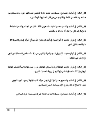 31
84
_
‫ا‬
‫ومن‬ ‫معةاه‬ ‫وبيان‬ ‫حق‬ ‫فهو‬ ‫عةده‬ ‫فعطس‬ ‫حديثا‬ ‫حدث‬ ‫من‬ ‫حديث‬ ‫وتصحيح‬ ‫أسانيد‬ ‫ي‬
‫ف‬ ‫لكامل‬
‫ر‬‫وضع‬ ‫ةه‬ ‫ر‬
‫حس‬
‫مكذوب‬ ‫أو‬ ‫وك‬‫مب‬ ‫أنه‬ ‫قا‬ ‫من‬ ‫ي‬
‫عل‬ ‫وإنكارهم‬ ‫اوأئمة‬ ‫من‬ ‫فه‬
83
_
‫اوأئمة‬ ‫وتضعيف‬ ‫المذام‬ ‫من‬ ‫أمان‬ ‫اوأنف‬ ‫ي‬
‫ف‬ ‫الشعر‬ ‫نبات‬ ‫حديث‬ ‫وتضعيف‬ ‫أسانيد‬ ‫ي‬
‫ف‬ ‫الكامل‬
‫أو‬ ‫وك‬‫مب‬ ‫أنه‬ ‫قا‬ ‫من‬ ‫ي‬
‫عل‬ ‫وإنكارهم‬ ‫له‬
‫مكذوب‬
80
_
‫من‬ ‫دبرها‬ ‫ي‬
‫ف‬ ‫أته‬‫ر‬‫ام‬ ‫ي‬
‫أب‬ ‫من‬ ‫هللا‬ ‫ولعن‬ ‫أدبارهن‬ ‫ي‬
‫ف‬ ‫النساء‬ ‫تأتوا‬ ‫ال‬ ‫حديث‬ ‫تواتر‬ ‫ي‬
‫ف‬ ‫الكامل‬
(
52
)
‫ي‬
‫الةن‬ ‫ي‬
‫إل‬ ‫مختهفا‬ ‫لطرةقا‬
82
_
‫تواتر‬ ‫ي‬
‫ف‬ ‫الكامل‬
‫عن‬ ‫والفرس‬ ‫أة‬‫ر‬‫والم‬‫الدار‬ ‫ي‬
‫ف‬ ‫الشؤم‬ ‫حديث‬
(
2
)
‫ي‬
‫الةن‬ ‫عن‬ ‫الصحابة‬ ‫من‬ ‫تسعة‬
‫عائشة‬ ‫ي‬
‫عل‬ ‫وإنكارهم‬
88
_
‫شهادة‬ ‫نصف‬ ‫أة‬‫ر‬‫الم‬ ‫وشهادة‬ ‫واحد‬ ‫رجل‬ ‫شهادة‬ ‫تساوي‬ ‫ر‬
‫أتن‬‫ر‬‫ام‬ ‫شهادة‬ ‫حديث‬ ‫تواتر‬ ‫ي‬
‫ف‬ ‫الكامل‬
‫الةووي‬ ‫الحديث‬ ‫رواية‬ ‫ي‬
‫ف‬ ‫وأوثقهم‬ ‫الةاس‬ ‫أصد‬ ‫لانت‬‫وإن‬ ‫الرجل‬
82
_
‫ةن‬َ ‫ر‬
‫ب‬ ِ
‫الع‬ ‫تمرد‬ ‫يتمردا‬ ‫وال‬ ‫ا‬‫فهيستب‬ ‫أته‬‫ر‬‫ام‬ ‫الرجل‬ ‫ي‬
‫أب‬ ‫إذا‬ ‫حديث‬ ‫وتصحيح‬ ‫أسانيد‬ ‫ي‬
‫ف‬ ‫الكامل‬
‫تعر‬ ‫عدم‬ ‫أن‬ ‫الجماع‬ ‫ونقل‬
‫مستحب‬ ‫المماع‬ ‫عةد‬ ‫ر‬
‫الزوجن‬ ‫ي‬
26
_
‫ديوث‬ ‫المةة‬ ‫يدخل‬ ‫ال‬ ‫حديث‬ ‫وتصحيح‬ ‫أسانيد‬ ‫ي‬
‫ف‬ ‫الكامل‬
‫ي‬
‫الةن‬ ‫عن‬ ‫لطر‬ ‫سبعة‬ ‫من‬
 