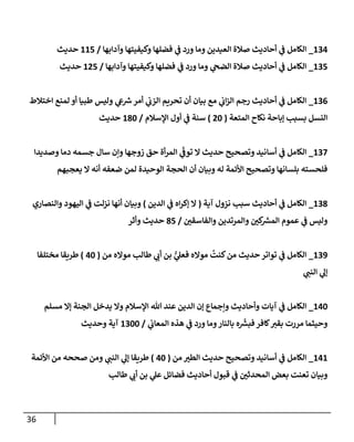 36
504
_
‫وآدابها‬ ‫وكيفيتها‬ ‫فضهها‬ ‫ي‬
‫ف‬ ‫ورد‬ ‫وما‬ ‫العيدين‬ ‫صالة‬ ‫أحاديث‬ ‫ي‬
‫ف‬ ‫الكامل‬
/
553
‫حديث‬
503
_
‫وآدابها‬ ‫وكيفيتها‬ ‫فضهها‬ ‫ي‬
‫ف‬ ‫ورد‬ ‫وما‬ ‫ي‬
‫الضح‬ ‫صالة‬ ‫أحاديث‬ ‫ي‬
‫ف‬ ‫الكامل‬
/
563
‫حديث‬
500
_
‫اختالط‬ ‫لمة‬ ‫أو‬ ‫لطويا‬ ‫وليس‬ ‫ي‬
‫ع‬‫ش‬‫أمر‬ ‫ي‬
‫الزب‬ ‫تحرةم‬ ‫أن‬ ‫بيان‬ ‫م‬ ‫ي‬
‫اب‬‫ز‬‫ال‬ ‫رجم‬ ‫أحاديث‬ ‫ي‬
‫ف‬ ‫الكامل‬
‫المتعة‬ ‫نكاح‬ ‫إباحة‬ ‫بسبب‬ ‫النسل‬
(
66
)
‫السالم‬ ‫أو‬ ‫ي‬
‫ف‬ ‫سةة‬
/
586
‫حديث‬
502
_
‫أسا‬ ‫ي‬
‫ف‬ ‫الكامل‬
‫وصديدا‬ ‫دما‬ ‫جسمه‬ ‫سا‬ ‫وإن‬ ‫زوجها‬ ‫حق‬ ‫أة‬‫ر‬‫الم‬ ‫ي‬
‫ر‬
‫توف‬ ‫ال‬ ‫حديث‬ ‫وتصحيح‬ ‫نيد‬
‫يعموهم‬ ‫ال‬ ‫أنه‬ ‫ضعفه‬ ‫لمن‬ ‫الوحيدة‬ ‫الحمة‬ ‫أن‬ ‫وبيان‬ ‫له‬ ‫اوأئمة‬ ‫وتصحيح‬ ‫بهسانها‬ ‫فهحسته‬
508
_
‫آية‬ ‫نزو‬ ‫سبب‬ ‫أحاديث‬ ‫ي‬
‫ف‬ ‫الكامل‬
(
‫الدين‬ ‫ي‬
‫ف‬ ‫اه‬‫ر‬‫إك‬ ‫ال‬
)
‫والةصاري‬ ‫اليهود‬ ‫ي‬
‫ف‬ ‫نزلت‬ ‫أنها‬ ‫وبيان‬
‫ك‬
‫المش‬ ‫عموم‬ ‫ي‬
‫ف‬ ‫وليس‬
‫ر‬
‫والفاسقن‬ ‫والمرتدين‬ ‫ر‬
‫ن‬
/
83
‫وأثر‬ ‫حديث‬
502
_
‫من‬ ‫مواله‬ ‫لطالب‬ ‫ي‬
‫أب‬ ‫بن‬ ُّ
‫ي‬
‫فعل‬ ‫مواله‬ ‫كةت‬‫من‬ ‫حديث‬‫تواتر‬ ‫ي‬
‫ف‬ ‫الكامل‬
(
46
)
‫مختهفا‬ ‫لطرةقا‬
‫ي‬
‫الةن‬ ‫ي‬
‫إل‬
546
_
‫مسهم‬ ‫إال‬ ‫المةة‬ ‫يدخل‬ ‫وال‬ ‫السالم‬ ‫هللا‬ ‫عةد‬ ‫الدين‬ ‫إن‬ ‫وإجماع‬ ‫وأحاديث‬ ‫آيات‬ ‫ي‬
‫ف‬ ‫الكامل‬
‫ي‬
‫المعاب‬ ‫هذه‬ ‫ي‬
‫ف‬ ‫ورد‬ ‫وما‬‫بالةار‬ ‫ه‬
‫ر‬
‫فبش‬‫لافر‬‫بقب‬ ‫مررت‬ ‫وحيثما‬
/
5066
‫وحديث‬ ‫آية‬
545
_
‫من‬ ‫ر‬
‫الطب‬ ‫حديث‬ ‫وتصحيح‬ ‫أسانيد‬ ‫ي‬
‫ف‬ ‫الكامل‬
(
46
)
‫اوأئمة‬ ‫من‬ ‫صححه‬ ‫ومن‬ ‫ي‬
‫الةن‬ ‫ي‬
‫إل‬ ‫لطرةقا‬
‫تع‬ ‫وبيان‬
‫لطالب‬ ‫ي‬
‫أب‬ ‫بن‬ ‫ي‬
‫عل‬ ‫فضائل‬ ‫أحاديث‬ ‫قوو‬ ‫ي‬
‫ف‬ ‫ر‬
‫المحدثن‬ ‫بعض‬ ‫ةت‬
 
