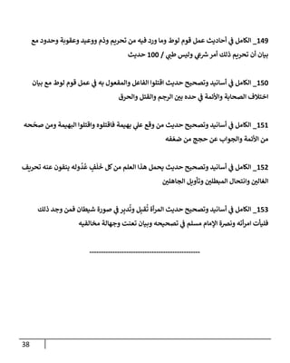 38
542
_
‫وما‬ ‫لوط‬ ‫قوم‬ ‫عمل‬ ‫أحاديث‬ ‫ي‬
‫ف‬ ‫الكامل‬
‫م‬ ‫وحدود‬ ‫وعقيبة‬ ‫ووعيد‬ ‫وذم‬ ‫تحرةم‬ ‫من‬ ‫فيه‬ ‫ورد‬
‫ي‬
‫لطن‬ ‫وليس‬ ‫ي‬
‫ع‬‫ش‬‫أمر‬ ‫ذلك‬ ‫تحرةم‬ ‫أن‬ ‫بيان‬
/
566
‫حديث‬
536
_
‫بيان‬ ‫م‬ ‫لوط‬ ‫قوم‬ ‫عمل‬ ‫ي‬
‫ف‬ ‫به‬ ‫والمفعو‬ ‫الفاعل‬ ‫اقتهوا‬ ‫حديث‬ ‫وتصحيح‬ ‫أسانيد‬ ‫ي‬
‫ف‬ ‫الكامل‬
‫والحر‬ ‫والقتل‬ ‫الرجم‬ ‫ر‬
‫بن‬ ‫حده‬ ‫ي‬
‫ف‬ ‫واوأئمة‬ ‫الصحابة‬ ‫اختالف‬
535
_
‫حه‬
‫ر‬
‫صح‬ ‫ومن‬ ‫الوهيمة‬ ‫واقتهوا‬ ‫فاقتهوه‬ ‫بهيمة‬ ‫ي‬
‫عل‬ ‫وق‬ ‫من‬ ‫حديث‬ ‫وتصحيح‬ ‫أسانيد‬ ‫ي‬
‫ف‬ ‫الكامل‬
‫فه‬ ‫ر‬‫ضع‬ ‫من‬ ‫حمج‬ ‫عن‬ ‫والمواب‬ ‫اوأئمة‬ ‫من‬
536
_
‫تحرةف‬ ‫عةه‬ ‫يةفون‬ ‫وله‬‫د‬‫ع‬ ٍ
‫ف‬
َ
‫ه‬
َ
‫خ‬ ‫لل‬‫من‬ ‫العهم‬ ‫هذا‬ ‫يحمل‬ ‫حديث‬ ‫وتصحيح‬ ‫أسانيد‬ ‫ي‬
‫ف‬ ‫الكامل‬
‫ر‬
‫الماههن‬ ‫وتأوةل‬ ‫ر‬
‫المبطهن‬ ‫وانتحا‬ ‫ر‬
‫الغالن‬
530
_
‫ذلك‬ ‫وجد‬ ‫فمن‬ ‫شيطان‬ ‫صورة‬ ‫ي‬
‫ف‬ ‫ر‬ِ‫دب‬‫وت‬ ‫ل‬ِ‫قب‬‫ت‬ ‫أة‬‫ر‬‫الم‬ ‫حديث‬ ‫وتصحيح‬ ‫أسانيد‬ ‫ي‬
‫ف‬ ‫الكامل‬
‫ت‬ ‫ي‬
‫ف‬ ‫مسهم‬ ‫المام‬ ‫ونضة‬ ‫أته‬‫ر‬‫ام‬ ‫فهيأت‬
‫مخالفيه‬ ‫وجهالة‬ ‫تعةت‬ ‫وبيان‬ ‫صحيحه‬
------------------------------------------------
 