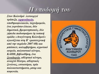 • Πιθανότατα κτίστηκε πριν από το 14ο
αιώνα στη θέση αρχαίου πολίσματος των
Αλεξανδρινών χρόνων.
 Υποστηρίζεται από πολλούς ότι ο Αλέξης
Ζορμπάς, ήρωας του ομώνυμου έργου του
Νίκου Καζαντζάκη, ως υπαρκτό πρόσωπο
καταγόταν ή και έζησε στον Κολινδρό ,
όπου βρίσκεται το πατρικό του σπίτι. Ο
πατέρας του Ζορμπά ασχολούνταν εκεί με
το εμπόριο γεωργικών προϊόντων.
 Το 1821 οπλοφόροι με επικεφαλής
το Θεόφιλο Καΐρη και το Γρηγόρη Ζούλα
πολιόρκησαν την τουρκική φρουρά του
Κολινδρού . Ο Κολινδρός έπαιξε
καθοριστικό ρόλο στη Μακεδονική
επανάσταση του 1878, καθώς και
στο Μακεδονικό Αγώνα με κυριότερο
Μακεδονομάχο τον οπλαρχηγό Αθανάσιο
Χατζόπουλο (καπετάν Μακρή).
 Ο Κολινδρός υπήρξε θερινή κατοικία του
επισκόπου Κίτρους το 19ο αιώνα.
Κολινδρός Πιερίας
οικογενειακή φωτογραφία 1907
 