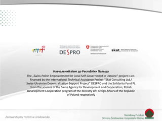 Zainwestujmy razem w środowisko
Навчальний візит до Республіки Польща
The „Swiss-Polish Empowerment for Local Self-Government in Ukraine” project is co-
financed by the International Technical Assistance Project “Skat Consulting Ltd./
Swiss-Ukrainian Decentralization Support Project” DESPRO and the Solidarity Fund PL
from the sources of the Swiss Agency for Development and Cooperation, Polish
Development Cooperation program of the Ministry of Foreign Affairs of the Republic
of Poland respectively
 